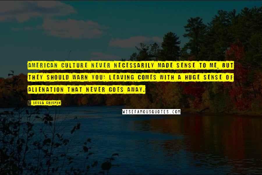 Jessa Crispin Quotes: American culture never necessarily made sense to me, but they should warn you: leaving comes with a huge sense of alienation that never goes away.
