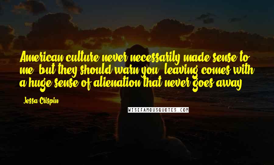 Jessa Crispin Quotes: American culture never necessarily made sense to me, but they should warn you: leaving comes with a huge sense of alienation that never goes away.