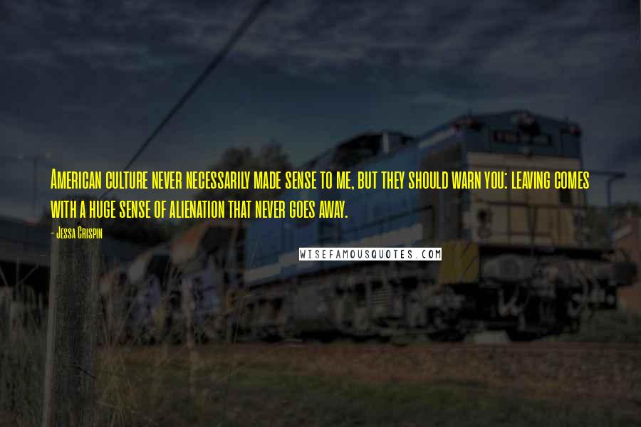 Jessa Crispin Quotes: American culture never necessarily made sense to me, but they should warn you: leaving comes with a huge sense of alienation that never goes away.