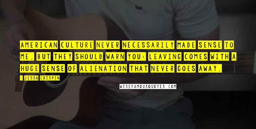 Jessa Crispin Quotes: American culture never necessarily made sense to me, but they should warn you: leaving comes with a huge sense of alienation that never goes away.