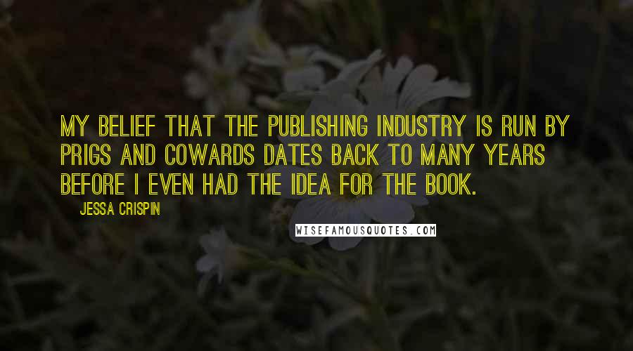 Jessa Crispin Quotes: My belief that the publishing industry is run by prigs and cowards dates back to many years before I even had the idea for the book.