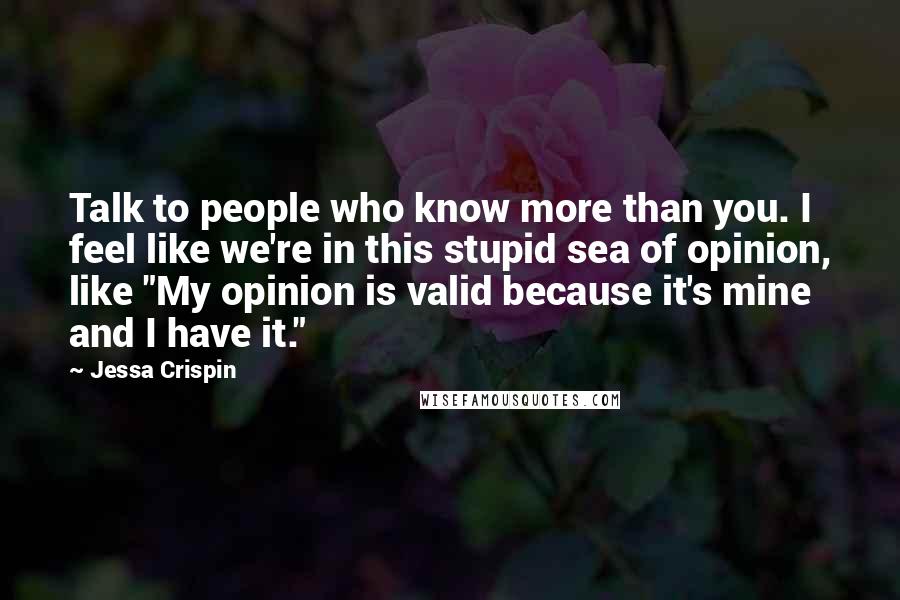 Jessa Crispin Quotes: Talk to people who know more than you. I feel like we're in this stupid sea of opinion, like "My opinion is valid because it's mine and I have it."