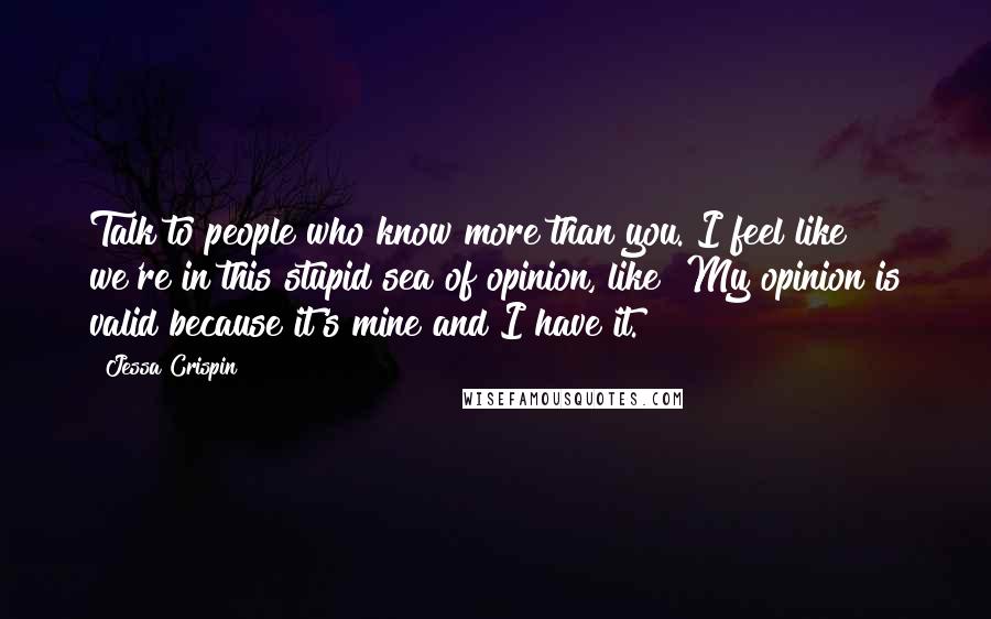 Jessa Crispin Quotes: Talk to people who know more than you. I feel like we're in this stupid sea of opinion, like "My opinion is valid because it's mine and I have it."