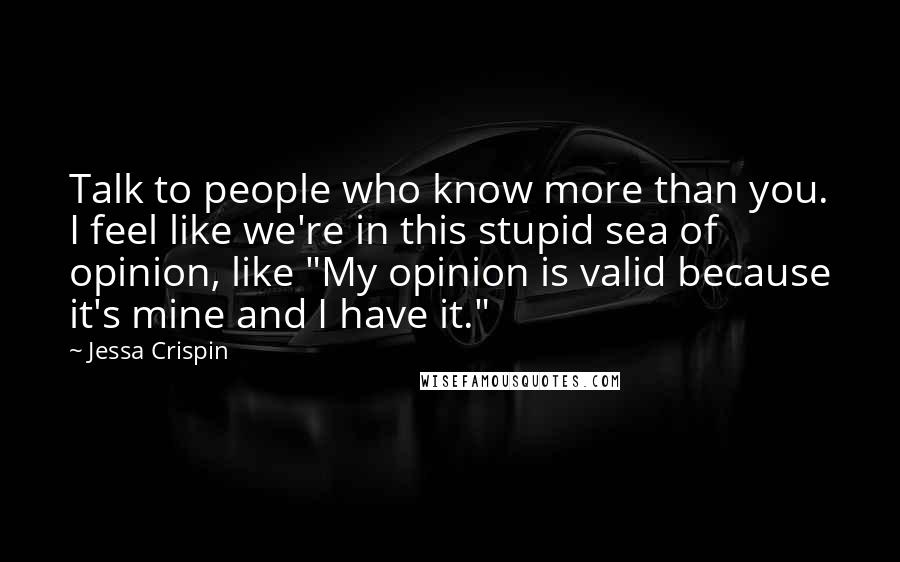 Jessa Crispin Quotes: Talk to people who know more than you. I feel like we're in this stupid sea of opinion, like "My opinion is valid because it's mine and I have it."