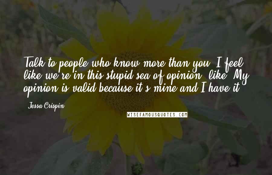 Jessa Crispin Quotes: Talk to people who know more than you. I feel like we're in this stupid sea of opinion, like "My opinion is valid because it's mine and I have it."