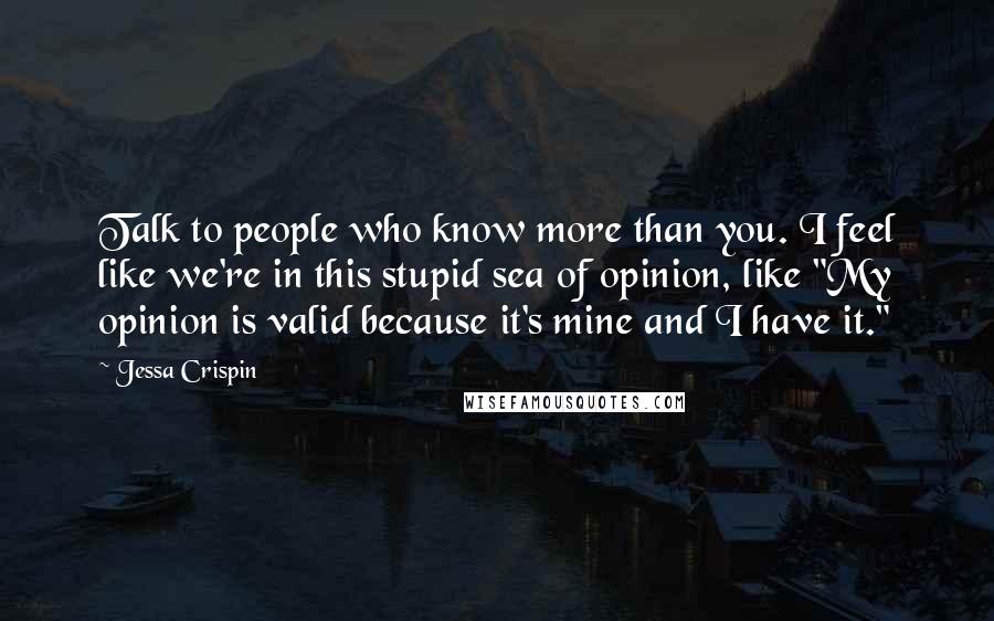 Jessa Crispin Quotes: Talk to people who know more than you. I feel like we're in this stupid sea of opinion, like "My opinion is valid because it's mine and I have it."
