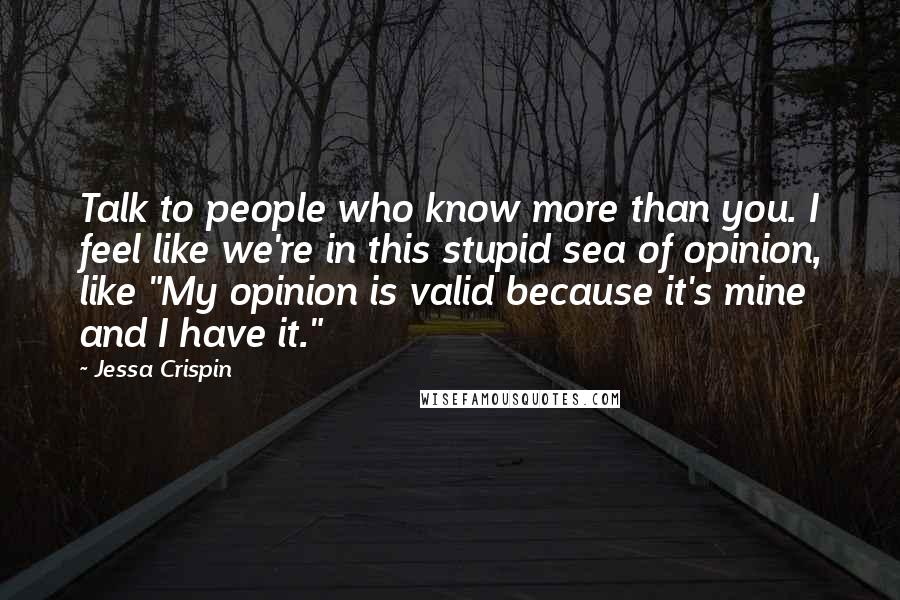 Jessa Crispin Quotes: Talk to people who know more than you. I feel like we're in this stupid sea of opinion, like "My opinion is valid because it's mine and I have it."