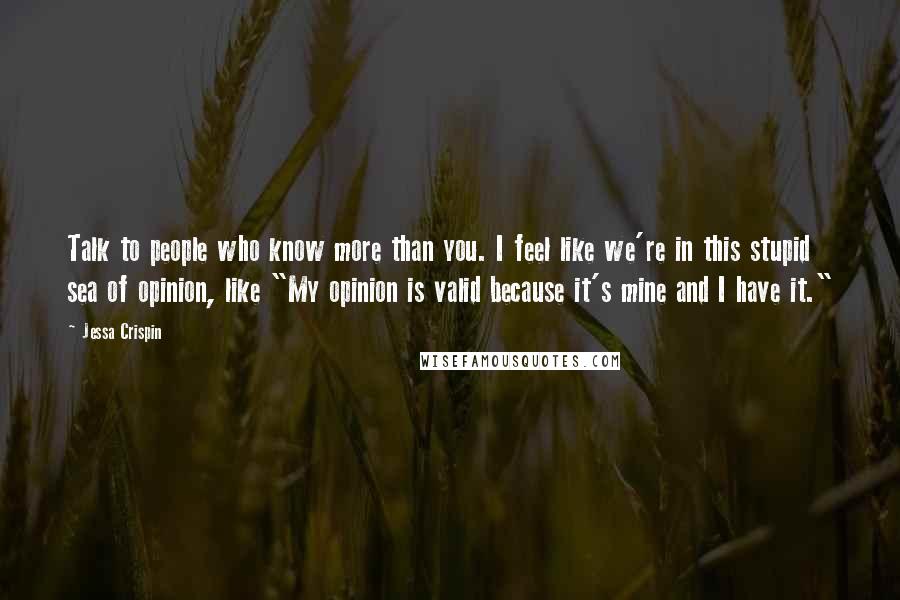 Jessa Crispin Quotes: Talk to people who know more than you. I feel like we're in this stupid sea of opinion, like "My opinion is valid because it's mine and I have it."