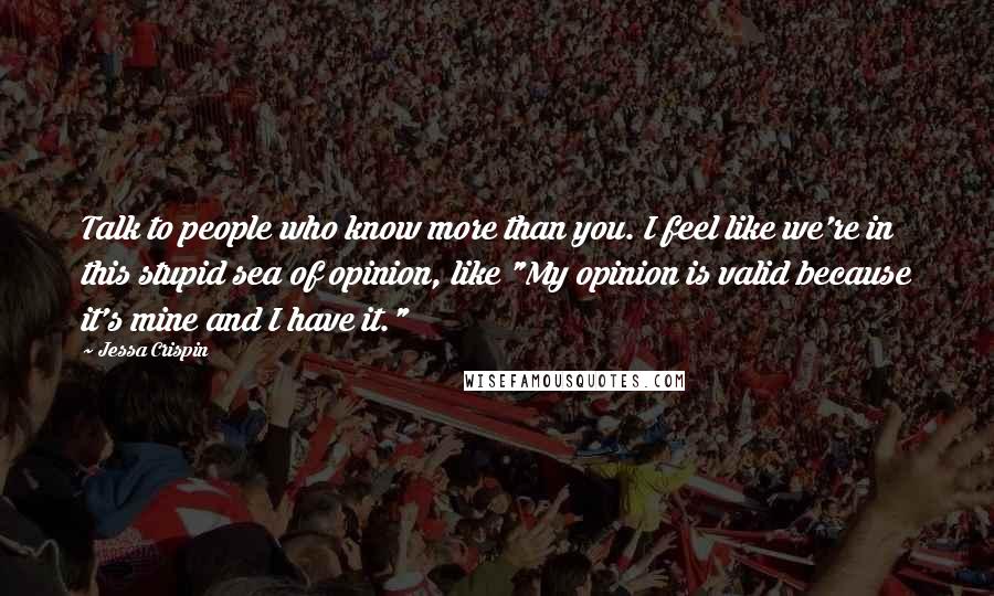Jessa Crispin Quotes: Talk to people who know more than you. I feel like we're in this stupid sea of opinion, like "My opinion is valid because it's mine and I have it."