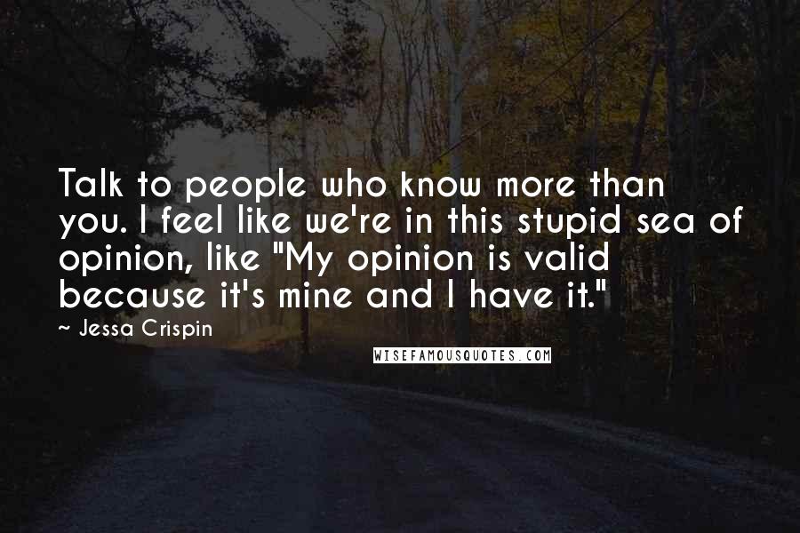Jessa Crispin Quotes: Talk to people who know more than you. I feel like we're in this stupid sea of opinion, like "My opinion is valid because it's mine and I have it."