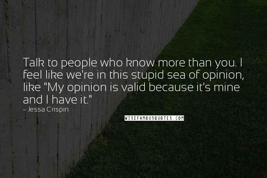 Jessa Crispin Quotes: Talk to people who know more than you. I feel like we're in this stupid sea of opinion, like "My opinion is valid because it's mine and I have it."