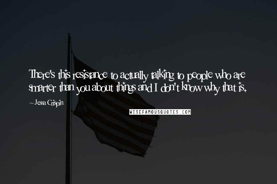 Jessa Crispin Quotes: There's this resistance to actually talking to people who are smarter than you about things and I don't know why that is.