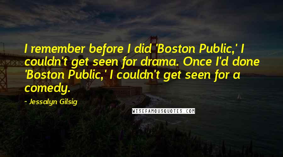 Jessalyn Gilsig Quotes: I remember before I did 'Boston Public,' I couldn't get seen for drama. Once I'd done 'Boston Public,' I couldn't get seen for a comedy.