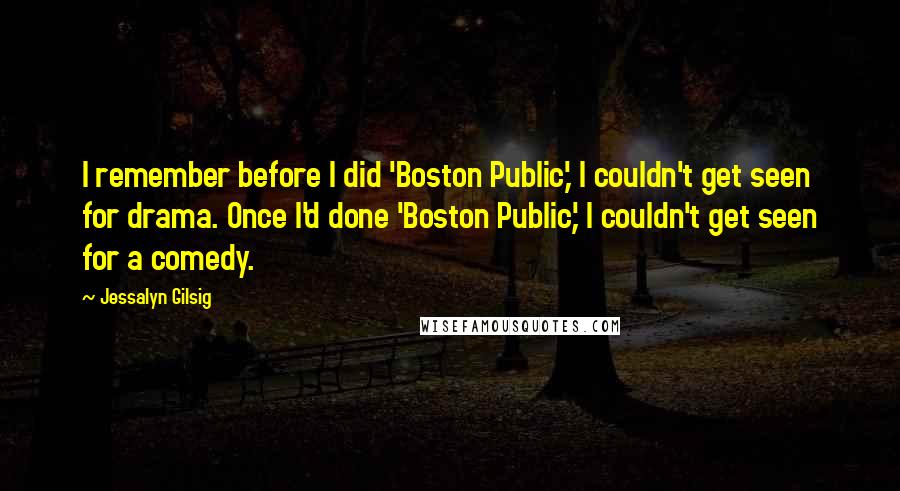 Jessalyn Gilsig Quotes: I remember before I did 'Boston Public,' I couldn't get seen for drama. Once I'd done 'Boston Public,' I couldn't get seen for a comedy.