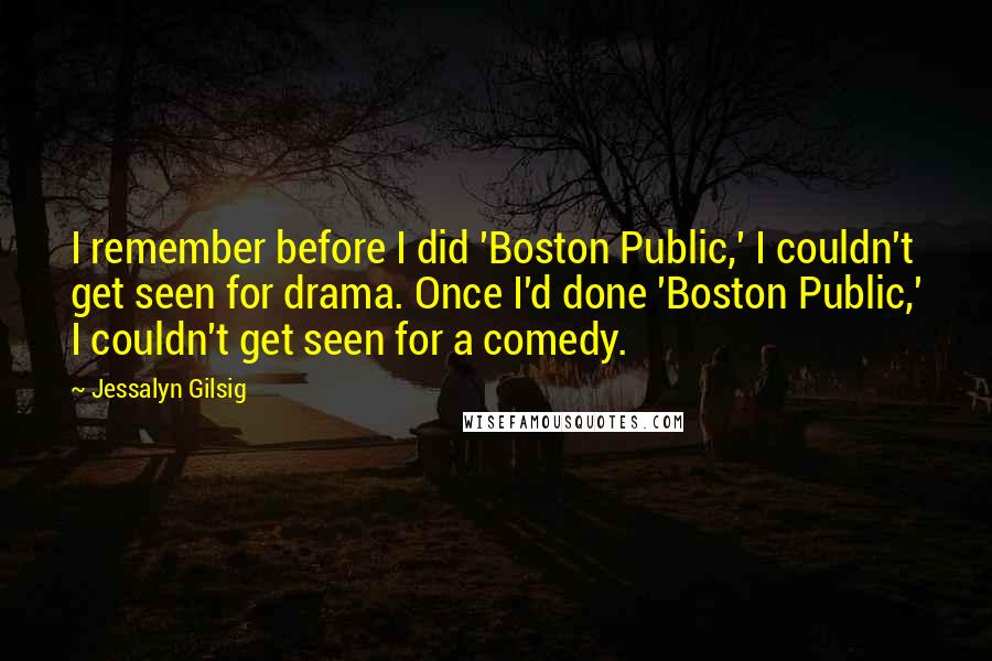 Jessalyn Gilsig Quotes: I remember before I did 'Boston Public,' I couldn't get seen for drama. Once I'd done 'Boston Public,' I couldn't get seen for a comedy.