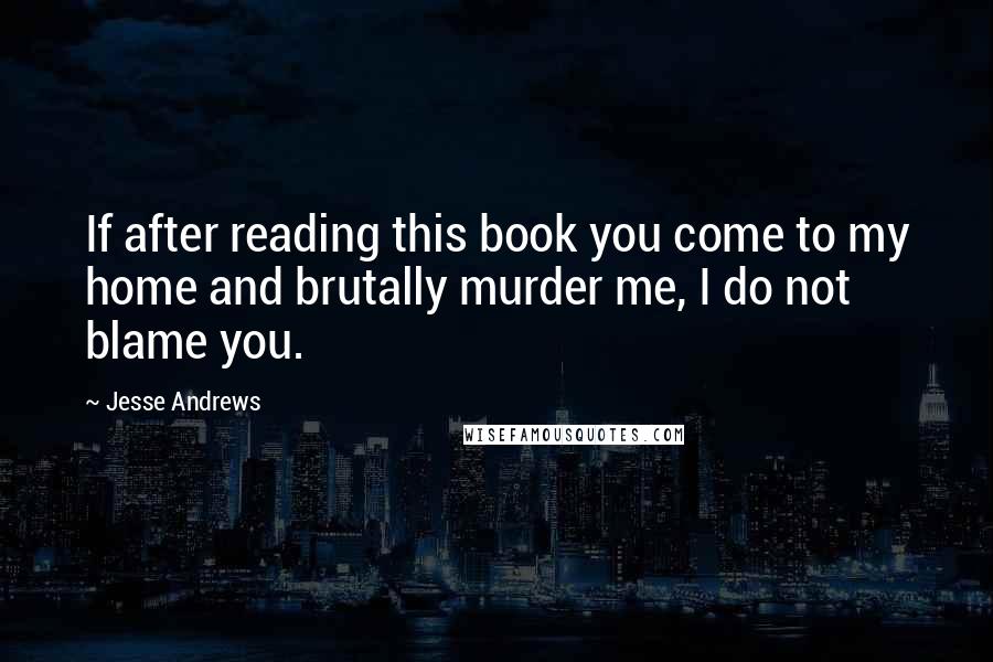 Jesse Andrews Quotes: If after reading this book you come to my home and brutally murder me, I do not blame you.