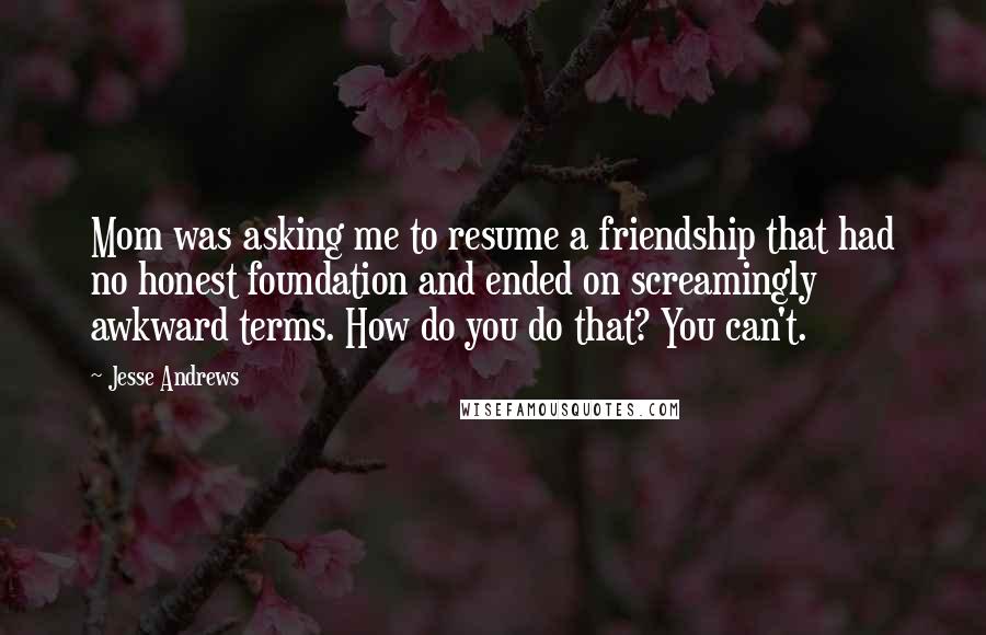 Jesse Andrews Quotes: Mom was asking me to resume a friendship that had no honest foundation and ended on screamingly awkward terms. How do you do that? You can't.