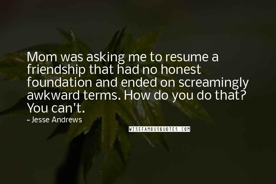 Jesse Andrews Quotes: Mom was asking me to resume a friendship that had no honest foundation and ended on screamingly awkward terms. How do you do that? You can't.