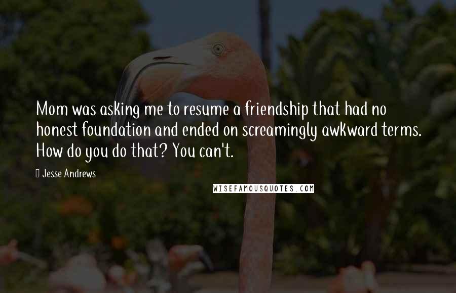 Jesse Andrews Quotes: Mom was asking me to resume a friendship that had no honest foundation and ended on screamingly awkward terms. How do you do that? You can't.