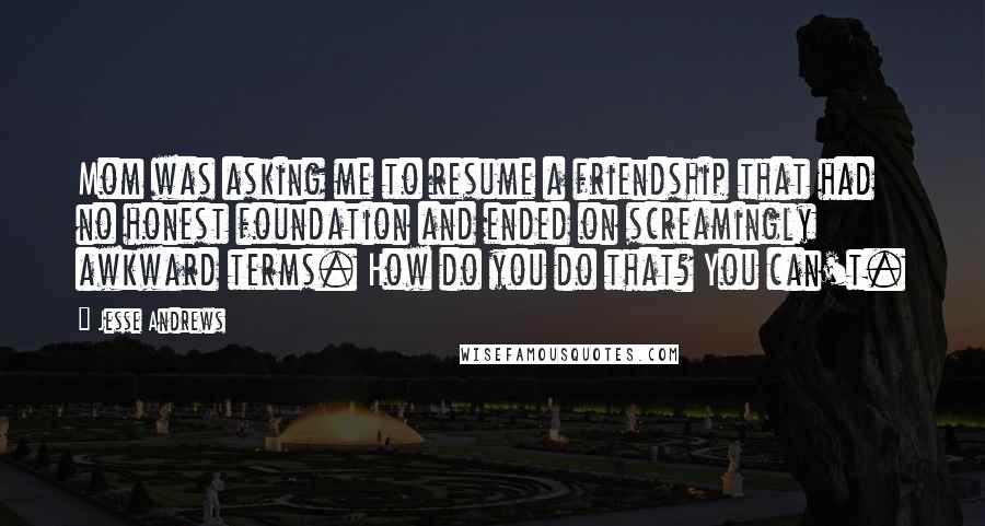 Jesse Andrews Quotes: Mom was asking me to resume a friendship that had no honest foundation and ended on screamingly awkward terms. How do you do that? You can't.