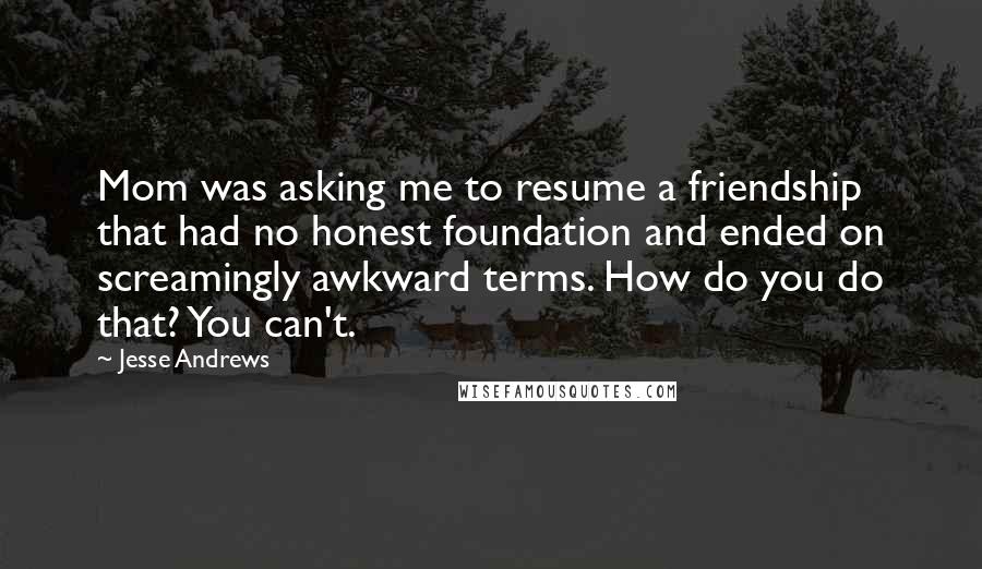 Jesse Andrews Quotes: Mom was asking me to resume a friendship that had no honest foundation and ended on screamingly awkward terms. How do you do that? You can't.