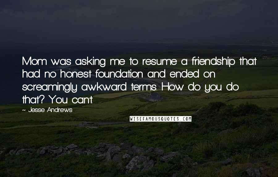 Jesse Andrews Quotes: Mom was asking me to resume a friendship that had no honest foundation and ended on screamingly awkward terms. How do you do that? You can't.