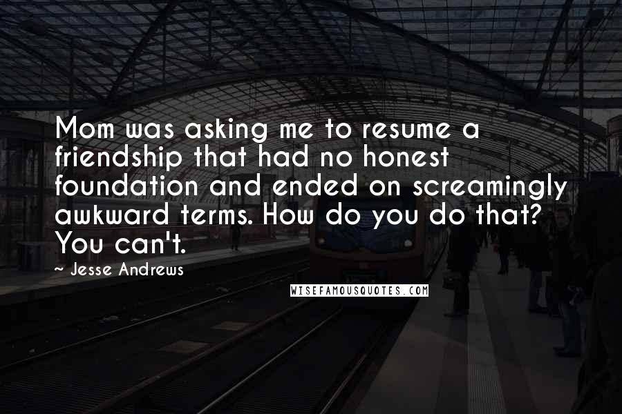 Jesse Andrews Quotes: Mom was asking me to resume a friendship that had no honest foundation and ended on screamingly awkward terms. How do you do that? You can't.