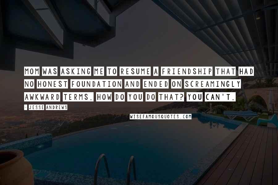 Jesse Andrews Quotes: Mom was asking me to resume a friendship that had no honest foundation and ended on screamingly awkward terms. How do you do that? You can't.