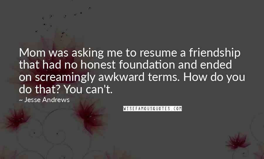 Jesse Andrews Quotes: Mom was asking me to resume a friendship that had no honest foundation and ended on screamingly awkward terms. How do you do that? You can't.