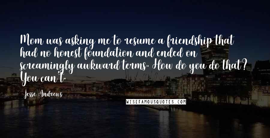 Jesse Andrews Quotes: Mom was asking me to resume a friendship that had no honest foundation and ended on screamingly awkward terms. How do you do that? You can't.