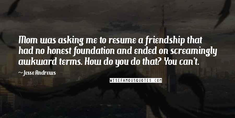 Jesse Andrews Quotes: Mom was asking me to resume a friendship that had no honest foundation and ended on screamingly awkward terms. How do you do that? You can't.