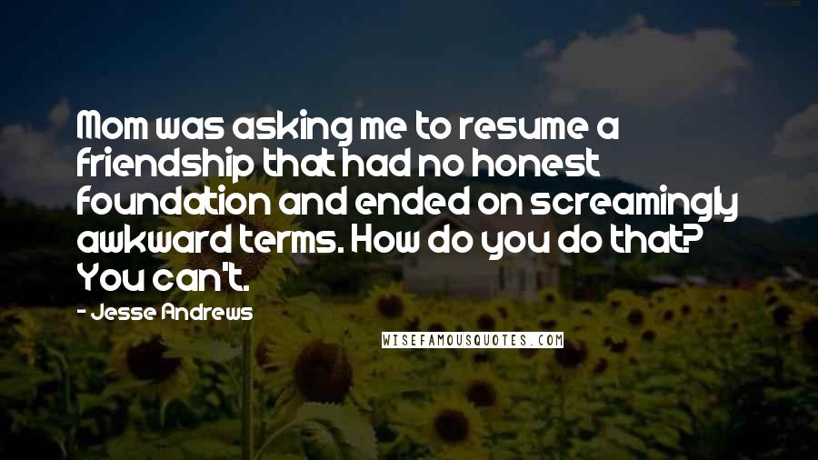 Jesse Andrews Quotes: Mom was asking me to resume a friendship that had no honest foundation and ended on screamingly awkward terms. How do you do that? You can't.