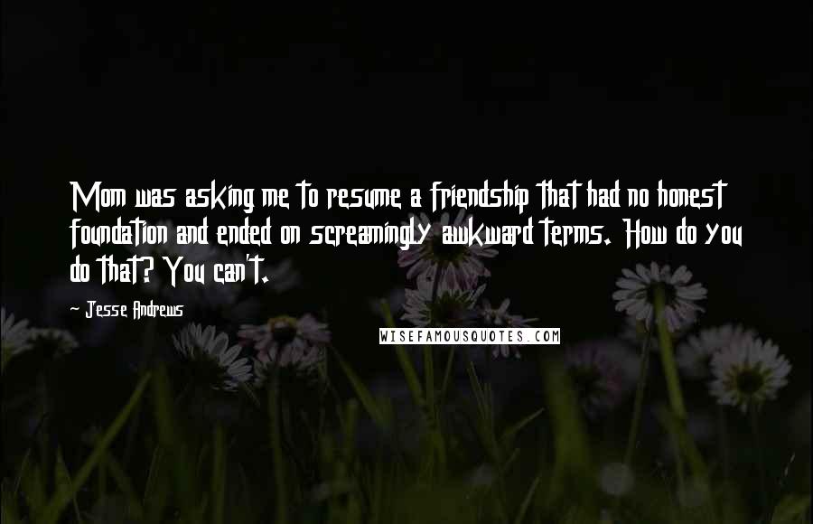 Jesse Andrews Quotes: Mom was asking me to resume a friendship that had no honest foundation and ended on screamingly awkward terms. How do you do that? You can't.