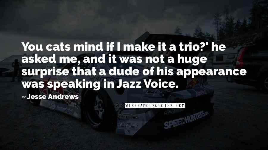 Jesse Andrews Quotes: You cats mind if I make it a trio?' he asked me, and it was not a huge surprise that a dude of his appearance was speaking in Jazz Voice.