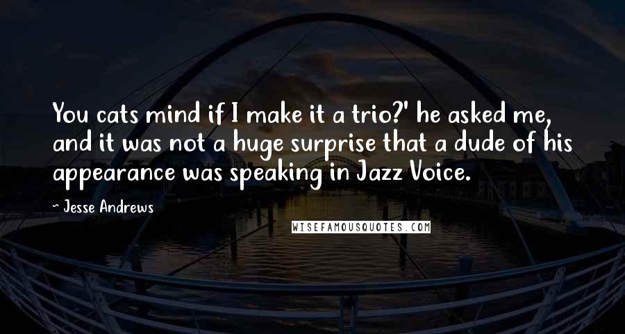 Jesse Andrews Quotes: You cats mind if I make it a trio?' he asked me, and it was not a huge surprise that a dude of his appearance was speaking in Jazz Voice.