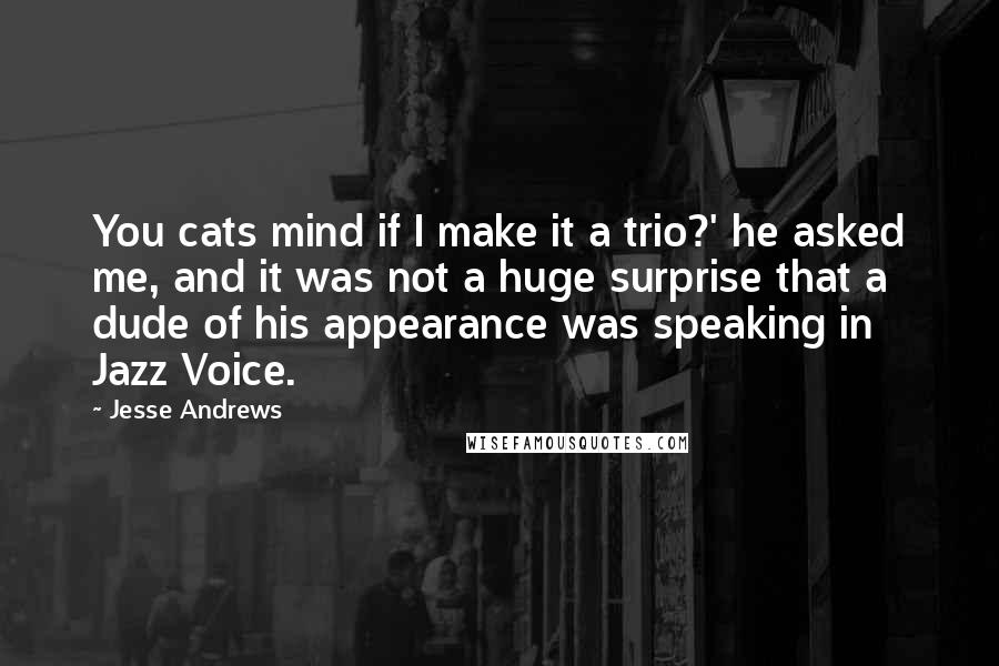 Jesse Andrews Quotes: You cats mind if I make it a trio?' he asked me, and it was not a huge surprise that a dude of his appearance was speaking in Jazz Voice.