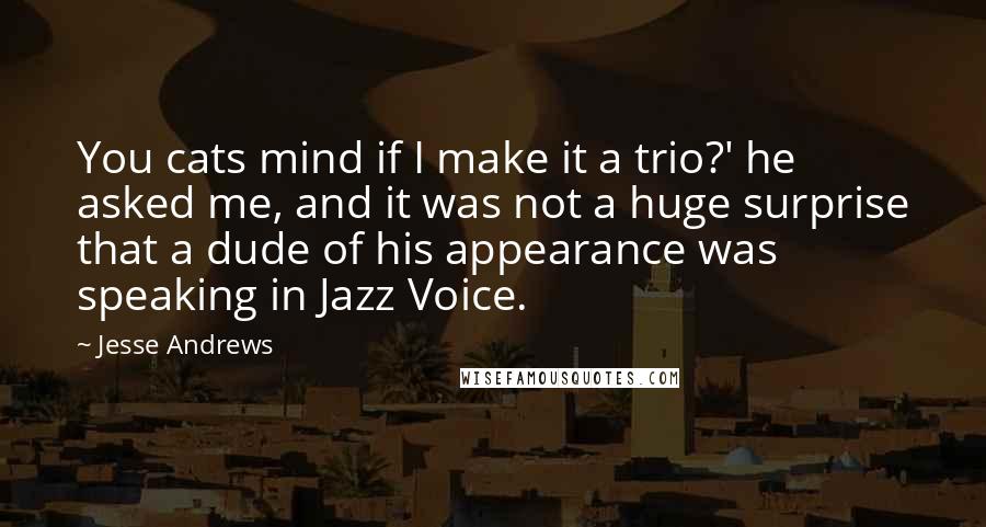 Jesse Andrews Quotes: You cats mind if I make it a trio?' he asked me, and it was not a huge surprise that a dude of his appearance was speaking in Jazz Voice.