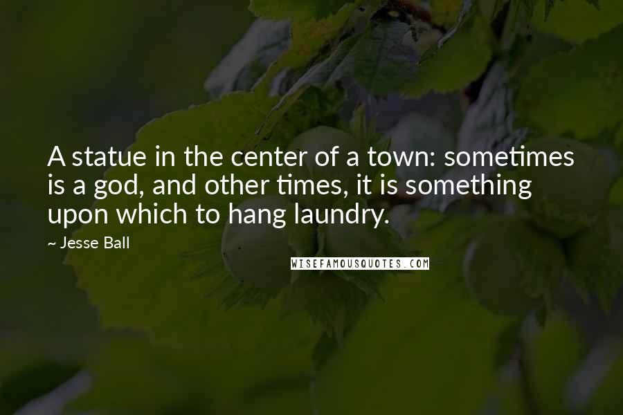 Jesse Ball Quotes: A statue in the center of a town: sometimes is a god, and other times, it is something upon which to hang laundry.