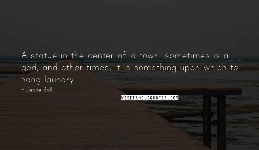 Jesse Ball Quotes: A statue in the center of a town: sometimes is a god, and other times, it is something upon which to hang laundry.