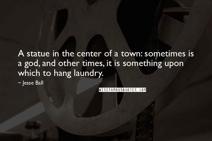 Jesse Ball Quotes: A statue in the center of a town: sometimes is a god, and other times, it is something upon which to hang laundry.