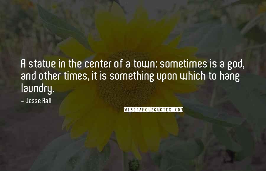 Jesse Ball Quotes: A statue in the center of a town: sometimes is a god, and other times, it is something upon which to hang laundry.