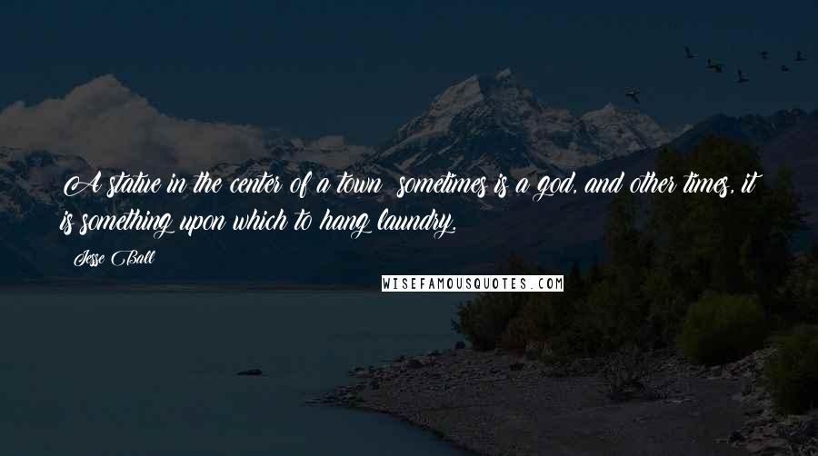 Jesse Ball Quotes: A statue in the center of a town: sometimes is a god, and other times, it is something upon which to hang laundry.