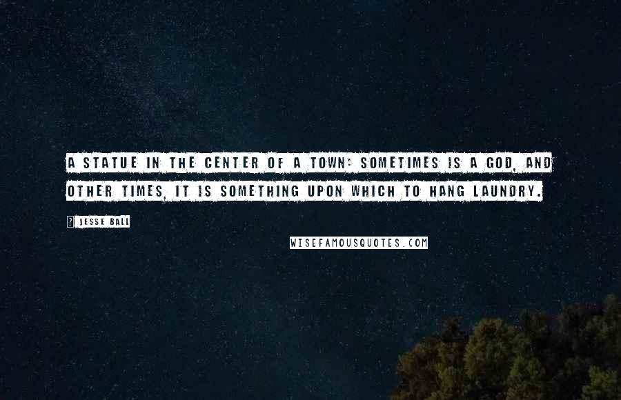 Jesse Ball Quotes: A statue in the center of a town: sometimes is a god, and other times, it is something upon which to hang laundry.