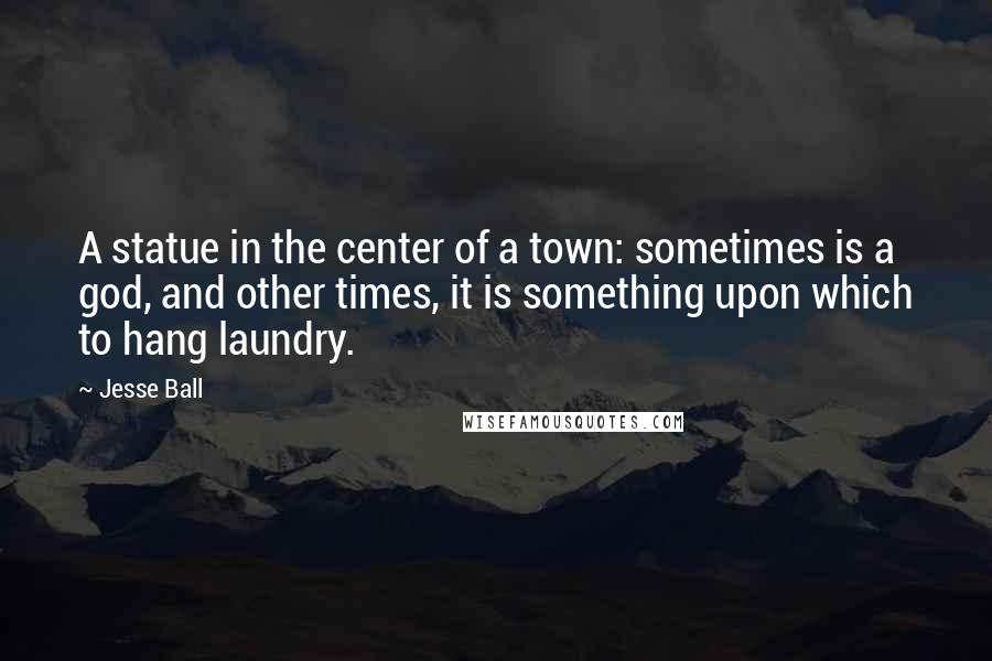 Jesse Ball Quotes: A statue in the center of a town: sometimes is a god, and other times, it is something upon which to hang laundry.