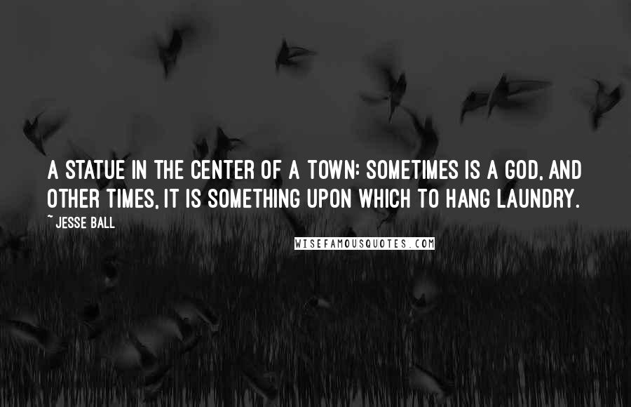 Jesse Ball Quotes: A statue in the center of a town: sometimes is a god, and other times, it is something upon which to hang laundry.