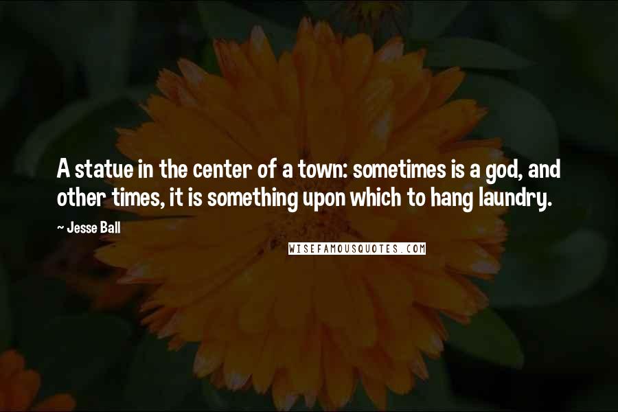 Jesse Ball Quotes: A statue in the center of a town: sometimes is a god, and other times, it is something upon which to hang laundry.