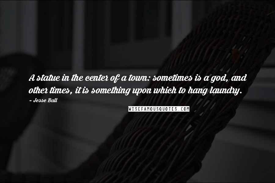 Jesse Ball Quotes: A statue in the center of a town: sometimes is a god, and other times, it is something upon which to hang laundry.