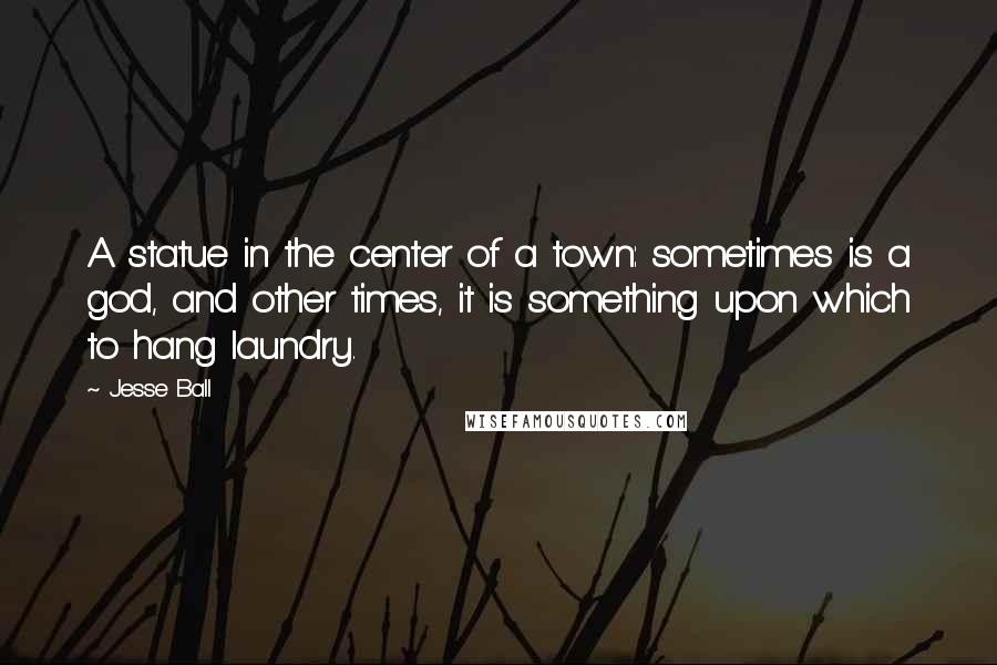Jesse Ball Quotes: A statue in the center of a town: sometimes is a god, and other times, it is something upon which to hang laundry.