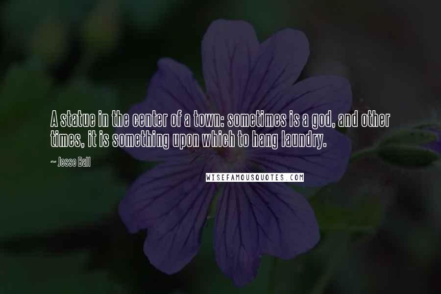 Jesse Ball Quotes: A statue in the center of a town: sometimes is a god, and other times, it is something upon which to hang laundry.