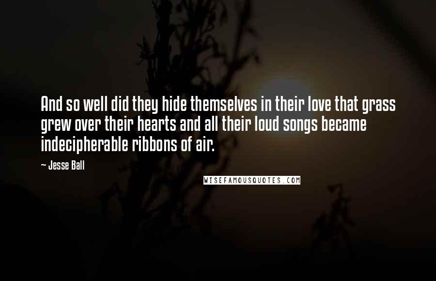 Jesse Ball Quotes: And so well did they hide themselves in their love that grass grew over their hearts and all their loud songs became indecipherable ribbons of air.